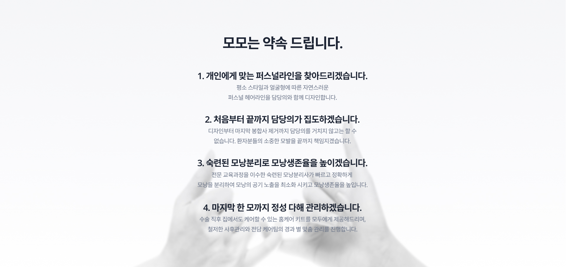 모모는 약속합니다. 1. 개인에게 맞는 퍼스널라인을 찾아드리겠습니다. 2.처음부터 끝까지 담당의가 집도하겠습니다. 3. 숙련된 모낭분리로 모낭생존율을 높이겠습니다. 4. 마지막 한 모까지 정성 다해 관리하겠습니다.