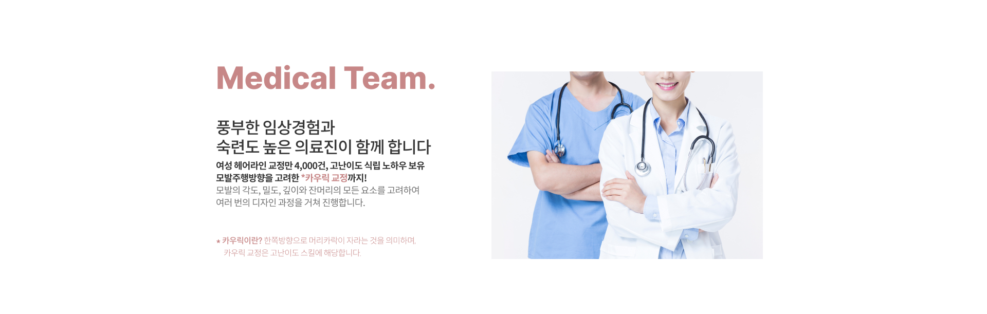 Medical Team. '풍부한 임상경험과 숙련도 높은 의료진이 함께 합니다.' 여성 헤어라인 교정만 4,000건, 고난이도 식립 노하우 보유 모발주행방향을 고려한 *카우릭 교정 까지! 모발의 각도, 밀도, 깊이와 잔머리의 모든 요소를 고려하여 여러 번의 디자인 과정을 거쳐 진행합니다. *카우릭이란? 한쪽방향으로 머리카락이 자라는 것을 의미하며, 카우릭 교정은 고난이도 스킬에 해당합니다.