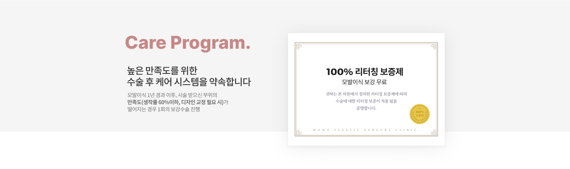 Care Program. '높은 만족도를 위한 수술 후 케어 시스템을 약속합니다.' 모발이식 1년 경과 이후, 시술 받으신 부위의 만족도(생착률 60% 이하, 디자인 교정 필요 시)가 떨어지는 경우 1회의 보강수술 진행. CERTIFICATE '100% 리터칭 보증제' 모발이식 보강 무료 귀하는 본 의원에서 정의한 리터칭 보증제에 따라 수술에 대한 리터칭 보증이 적용 됨을 증명합니다. *100% 보증제* -모모성형외과 모발이식센터 